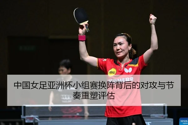 中国女足亚洲杯小组赛换阵背后的对攻与节奏重塑评估